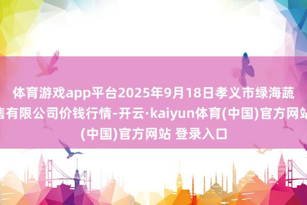 体育游戏app平台2025年9月18日孝义市绿海蔬菜批发销售有限公司价钱行情-开云·kaiyun体育(中国)官方网站 登录入口