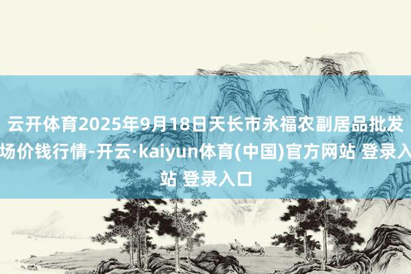 云开体育2025年9月18日天长市永福农副居品批发商场价钱行情-开云·kaiyun体育(中国)官方网站 登录入口