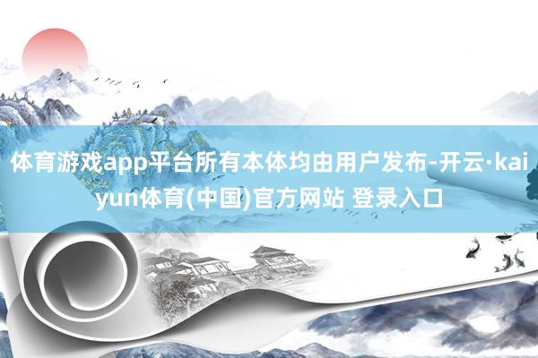 体育游戏app平台所有本体均由用户发布-开云·kaiyun体育(中国)官方网站 登录入口