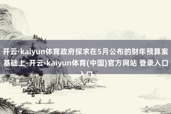 开云·kaiyun体育政府探求在5月公布的财年预算案基础上-开云·kaiyun体育(中国)官方网站 登录入口
