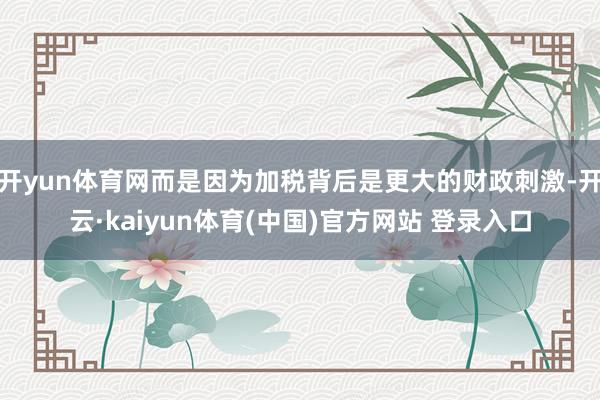 开yun体育网而是因为加税背后是更大的财政刺激-开云·kaiyun体育(中国)官方网站 登录入口