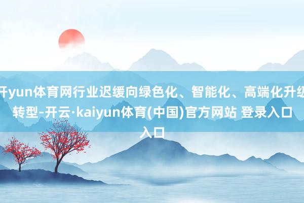 开yun体育网行业迟缓向绿色化、智能化、高端化升级转型-开云·kaiyun体育(中国)官方网站 登录入口