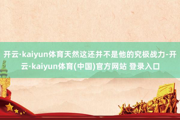 开云·kaiyun体育天然这还并不是他的究极战力-开云·kaiyun体育(中国)官方网站 登录入口