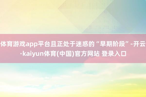 体育游戏app平台且正处于迷惑的“早期阶段”-开云·kaiyun体育(中国)官方网站 登录入口