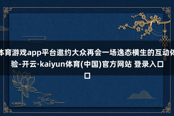 体育游戏app平台邀约大众再会一场逸态横生的互动体验-开云·kaiyun体育(中国)官方网站 登录入口