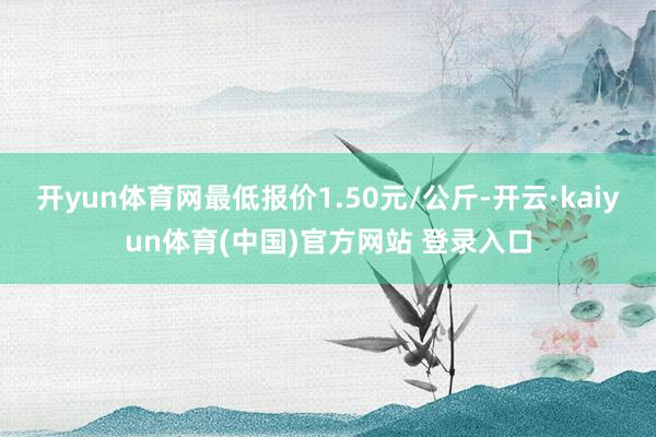 开yun体育网最低报价1.50元/公斤-开云·kaiyun体育(中国)官方网站 登录入口