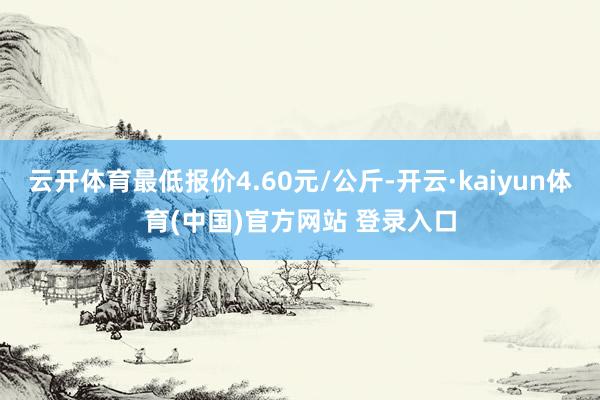 云开体育最低报价4.60元/公斤-开云·kaiyun体育(中国)官方网站 登录入口