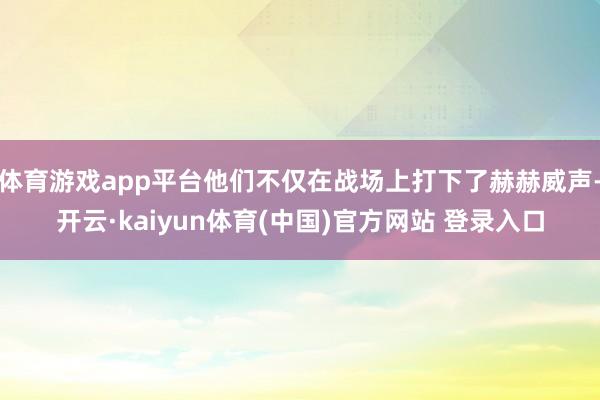 体育游戏app平台他们不仅在战场上打下了赫赫威声-开云·kaiyun体育(中国)官方网站 登录入口