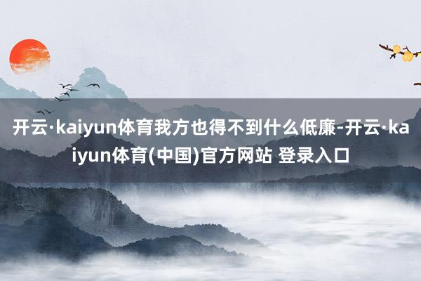 开云·kaiyun体育我方也得不到什么低廉-开云·kaiyun体育(中国)官方网站 登录入口