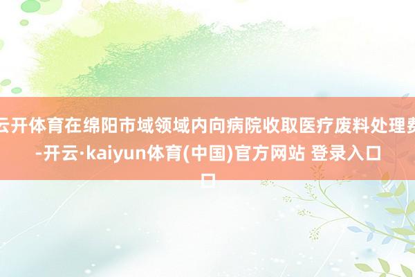 云开体育在绵阳市域领域内向病院收取医疗废料处理费-开云·kaiyun体育(中国)官方网站 登录入口