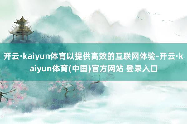 开云·kaiyun体育以提供高效的互联网体验-开云·kaiyun体育(中国)官方网站 登录入口