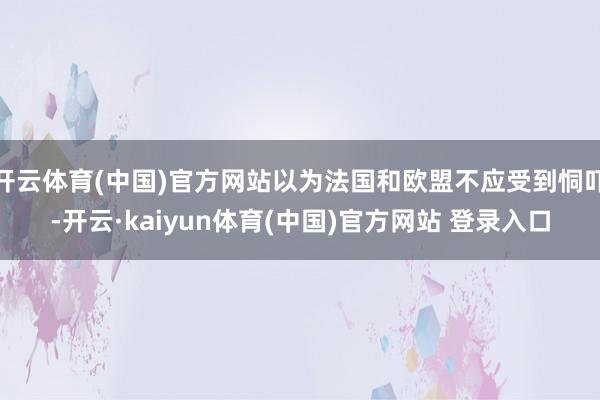 开云体育(中国)官方网站以为法国和欧盟不应受到恫吓-开云·kaiyun体育(中国)官方网站 登录入口