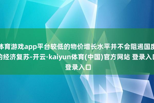 体育游戏app平台较低的物价增长水平并不会阻遏国度的经济复苏-开云·kaiyun体育(中国)官方网站 登录入口