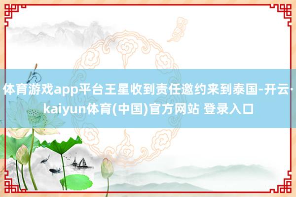 体育游戏app平台王星收到责任邀约来到泰国-开云·kaiyun体育(中国)官方网站 登录入口