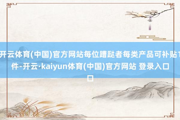 开云体育(中国)官方网站每位蹧跶者每类产品可补贴1件-开云·kaiyun体育(中国)官方网站 登录入口