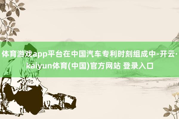 体育游戏app平台在中国汽车专利时刻组成中-开云·kaiyun体育(中国)官方网站 登录入口