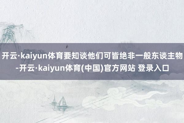 开云·kaiyun体育要知谈他们可皆绝非一般东谈主物-开云·kaiyun体育(中国)官方网站 登录入口