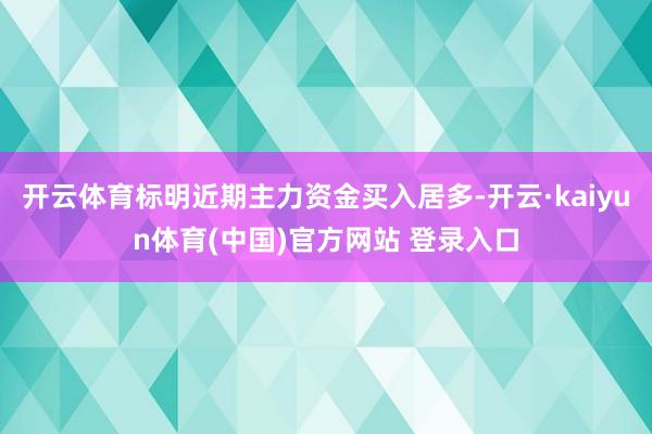 开云体育标明近期主力资金买入居多-开云·kaiyun体育(中国)官方网站 登录入口