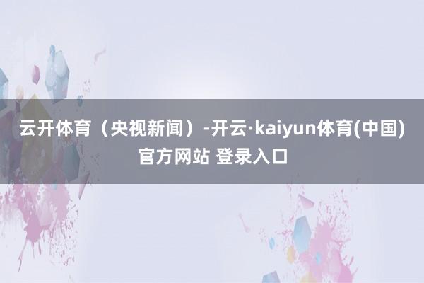 云开体育（央视新闻）-开云·kaiyun体育(中国)官方网站 登录入口
