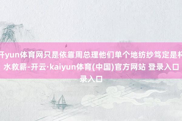 开yun体育网只是依靠周总理他们单个地纺纱笃定是杯水救薪-开云·kaiyun体育(中国)官方网站 登录入口