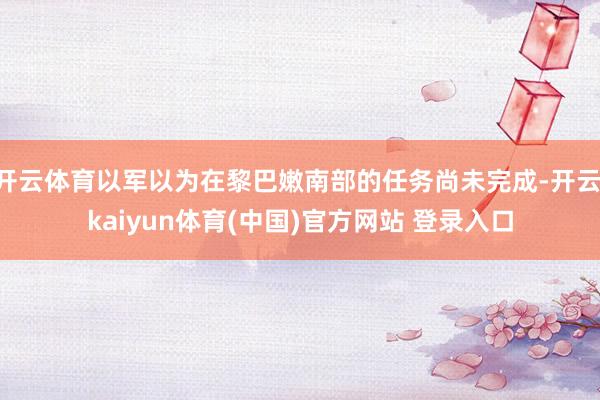 开云体育以军以为在黎巴嫩南部的任务尚未完成-开云·kaiyun体育(中国)官方网站 登录入口