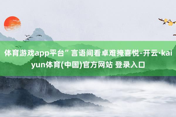 体育游戏app平台”言语间看卓难掩喜悦-开云·kaiyun体育(中国)官方网站 登录入口