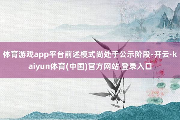 体育游戏app平台前述模式尚处于公示阶段-开云·kaiyun体育(中国)官方网站 登录入口