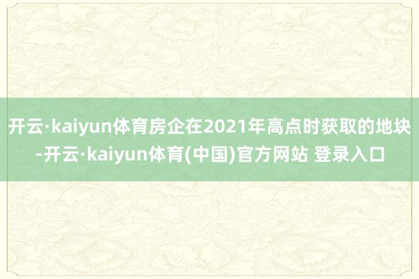 开云·kaiyun体育房企在2021年高点时获取的地块-开云·kaiyun体育(中国)官方网站 登录入口