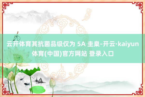 云开体育其抗菌品级仅为 5A 圭臬-开云·kaiyun体育(中国)官方网站 登录入口