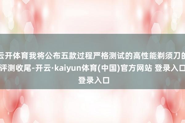 云开体育我将公布五款过程严格测试的高性能剃须刀的评测收尾-开云·kaiyun体育(中国)官方网站 登录入口