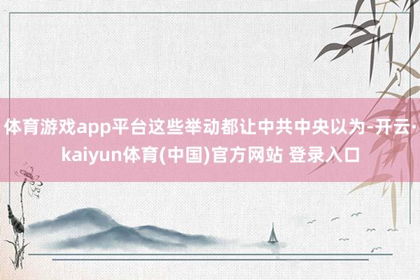 体育游戏app平台这些举动都让中共中央以为-开云·kaiyun体育(中国)官方网站 登录入口