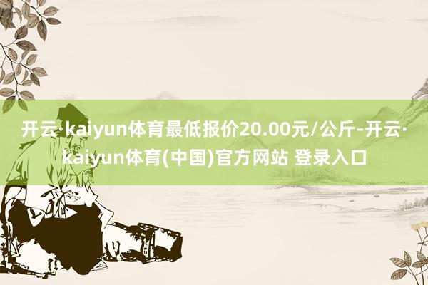 开云·kaiyun体育最低报价20.00元/公斤-开云·kaiyun体育(中国)官方网站 登录入口
