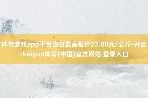 体育游戏app平台当日最高报价22.00元/公斤-开云·kaiyun体育(中国)官方网站 登录入口