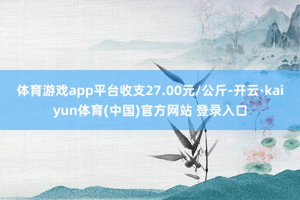 体育游戏app平台收支27.00元/公斤-开云·kaiyun体育(中国)官方网站 登录入口