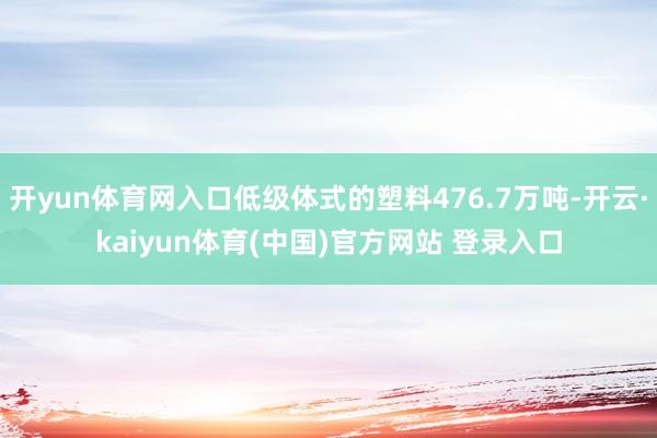 开yun体育网入口低级体式的塑料476.7万吨-开云·kaiyun体育(中国)官方网站 登录入口