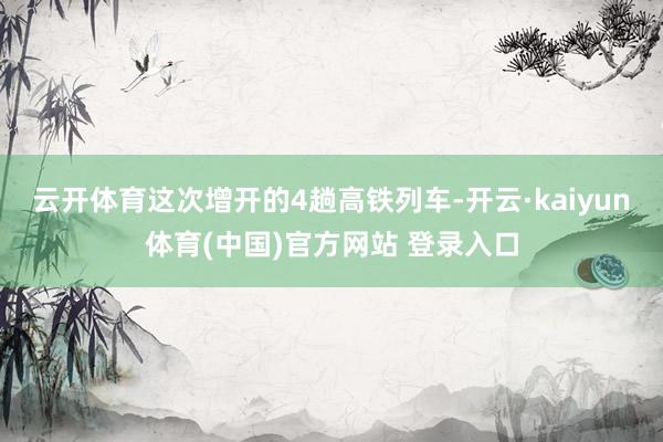 云开体育这次增开的4趟高铁列车-开云·kaiyun体育(中国)官方网站 登录入口