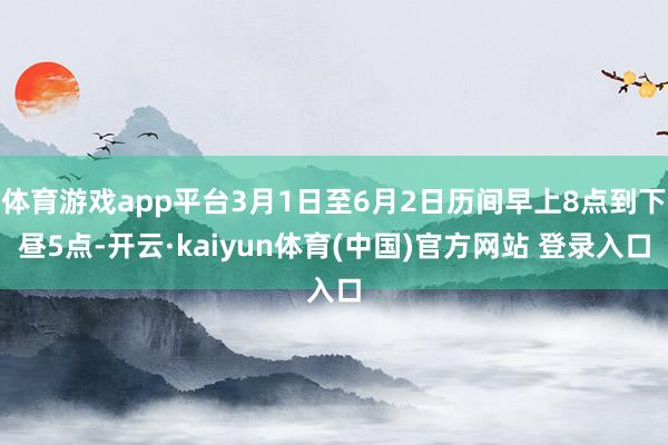 体育游戏app平台3月1日至6月2日历间早上8点到下昼5点-开云·kaiyun体育(中国)官方网站 登录入口