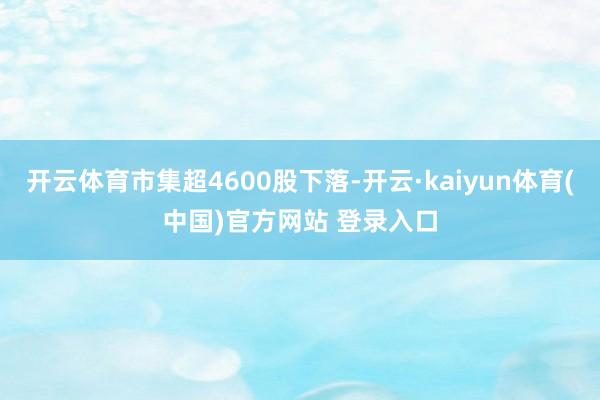 开云体育市集超4600股下落-开云·kaiyun体育(中国)官方网站 登录入口