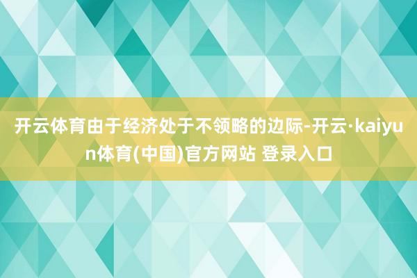 开云体育由于经济处于不领略的边际-开云·kaiyun体育(中国)官方网站 登录入口