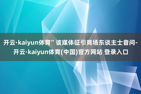 开云·kaiyun体育”该媒体征引商场东谈主士音问-开云·kaiyun体育(中国)官方网站 登录入口