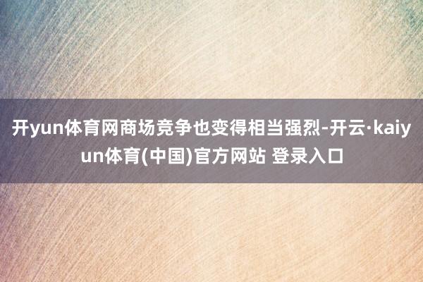 开yun体育网商场竞争也变得相当强烈-开云·kaiyun体育(中国)官方网站 登录入口