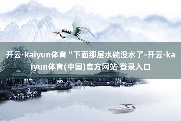 开云·kaiyun体育“下面那层水碗没水了-开云·kaiyun体育(中国)官方网站 登录入口