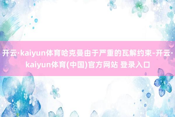 开云·kaiyun体育哈克曼由于严重的瓦解约束-开云·kaiyun体育(中国)官方网站 登录入口
