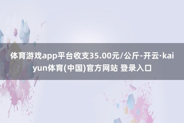 体育游戏app平台收支35.00元/公斤-开云·kaiyun体育(中国)官方网站 登录入口