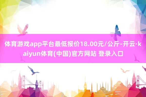 体育游戏app平台最低报价18.00元/公斤-开云·kaiyun体育(中国)官方网站 登录入口