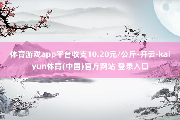 体育游戏app平台收支10.20元/公斤-开云·kaiyun体育(中国)官方网站 登录入口