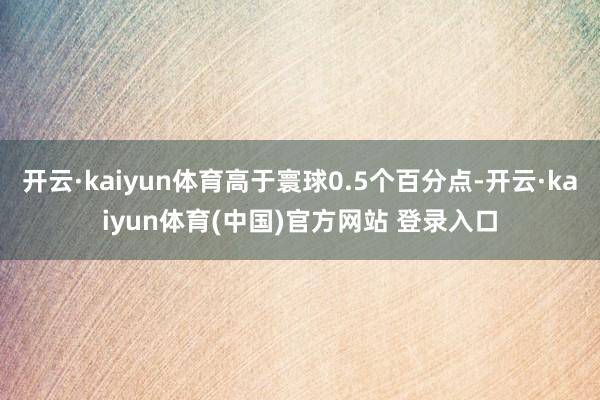 开云·kaiyun体育高于寰球0.5个百分点-开云·kaiyun体育(中国)官方网站 登录入口