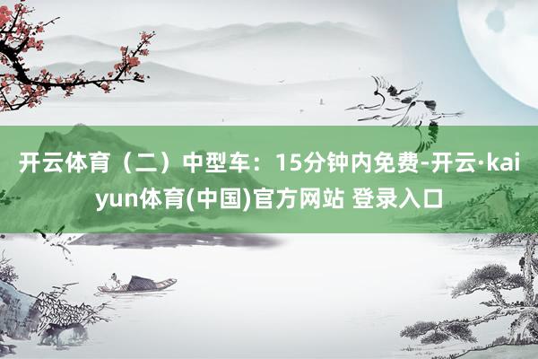 开云体育（二）中型车：15分钟内免费-开云·kaiyun体育(中国)官方网站 登录入口