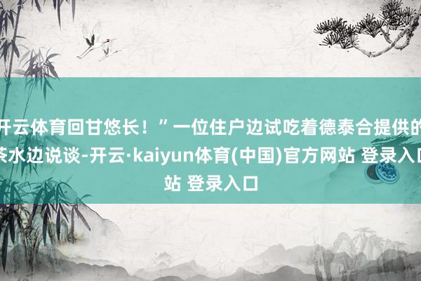 开云体育回甘悠长！”一位住户边试吃着德泰合提供的茶水边说谈-开云·kaiyun体育(中国)官方网站 登录入口