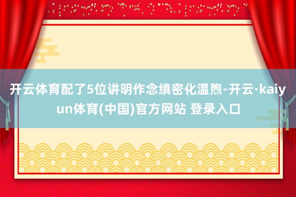 开云体育配了5位讲明作念缜密化温煦-开云·kaiyun体育(中国)官方网站 登录入口
